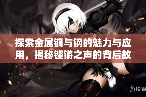 探索金属铜与钢的魅力与应用，揭秘铿锵之声的背后故事