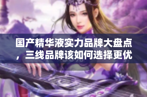 国产精华液实力品牌大盘点，三线品牌该如何选择更优质产品