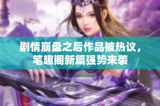 剧情崩盘之后作品被热议，笔趣阁新篇强势来袭