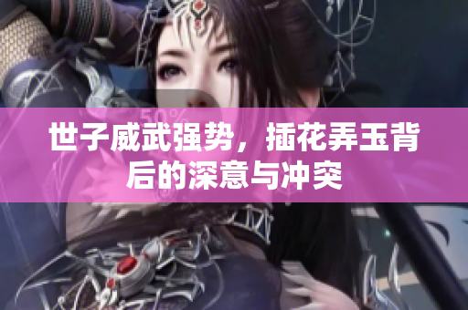 世子威武强势，插花弄玉背后的深意与冲突