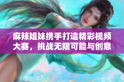 麻辣姐妹携手打造精彩视频大赛，挑战无限可能与创意