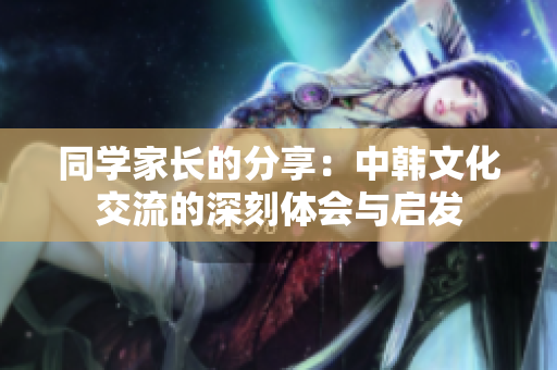 同学家长的分享：中韩文化交流的深刻体会与启发