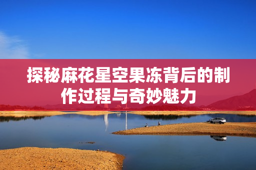 探秘麻花星空果冻背后的制作过程与奇妙魅力
