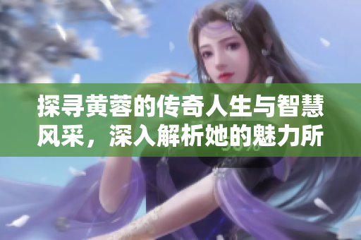 探寻黄蓉的传奇人生与智慧风采，深入解析她的魅力所在