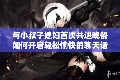 与小叔子媳妇首次共进晚餐如何开启轻松愉快的聊天话题