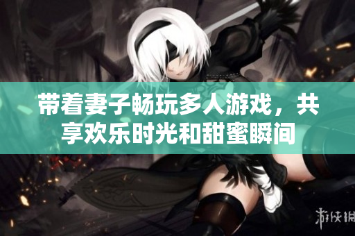 带着妻子畅玩多人游戏，共享欢乐时光和甜蜜瞬间