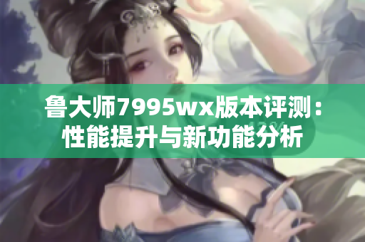 鲁大师7995wx版本评测：性能提升与新功能分析
