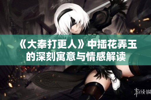 《大奉打更人》中插花弄玉的深刻寓意与情感解读