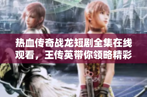 热血传奇战龙短剧全集在线观看，王传英带你领略精彩篇章