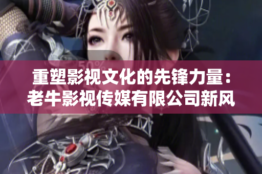 重塑影视文化的先锋力量：老牛影视传媒有限公司新风貌