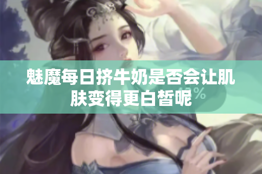 魅魔每日挤牛奶是否会让肌肤变得更白皙呢