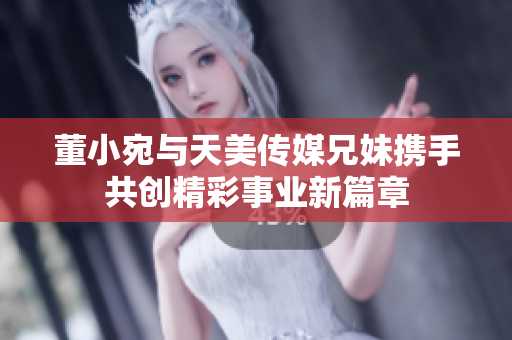 董小宛与天美传媒兄妹携手共创精彩事业新篇章
