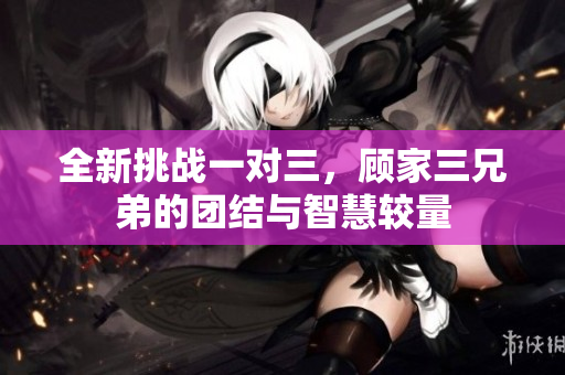 全新挑战一对三，顾家三兄弟的团结与智慧较量
