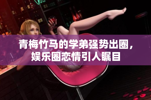 青梅竹马的学弟强势出圈，娱乐圈恋情引人瞩目