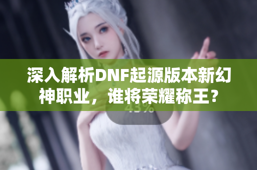 深入解析DNF起源版本新幻神职业，谁将荣耀称王？