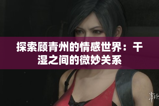 探索顾青州的情感世界：干湿之间的微妙关系