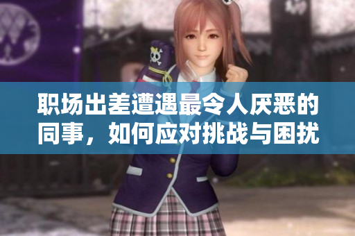 职场出差遭遇最令人厌恶的同事，如何应对挑战与困扰