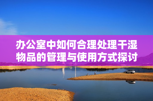 办公室中如何合理处理干湿物品的管理与使用方式探讨