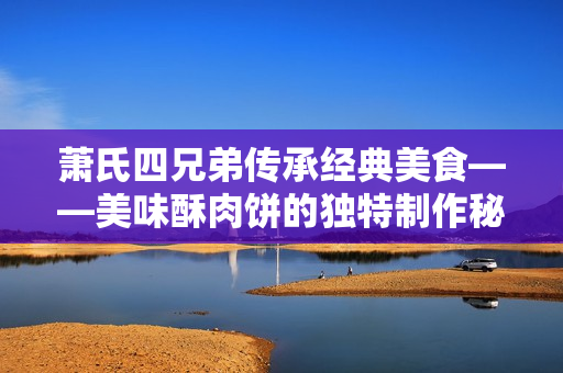 萧氏四兄弟传承经典美食——美味酥肉饼的独特制作秘籍