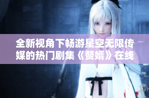 全新视角下畅游星空无限传媒的热门剧集《赘婿》在线观看体验