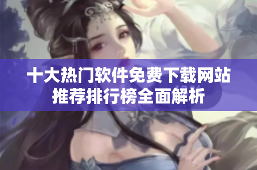 十大热门软件免费下载网站推荐排行榜全面解析