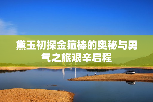 黛玉初探金箍棒的奥秘与勇气之旅艰辛启程