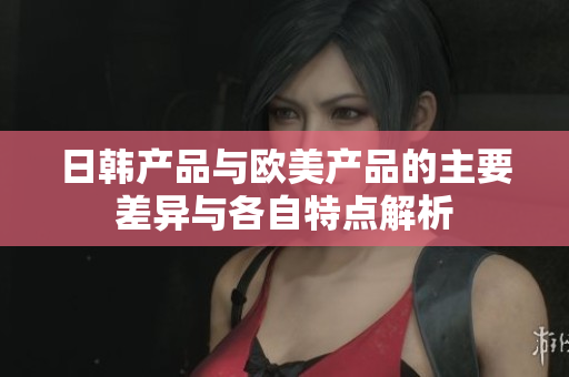 日韩产品与欧美产品的主要差异与各自特点解析