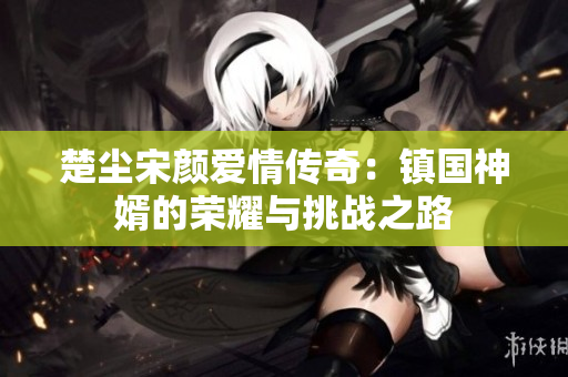 楚尘宋颜爱情传奇：镇国神婿的荣耀与挑战之路