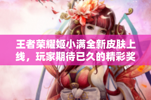 王者荣耀姬小满全新皮肤上线，玩家期待已久的精彩奖励