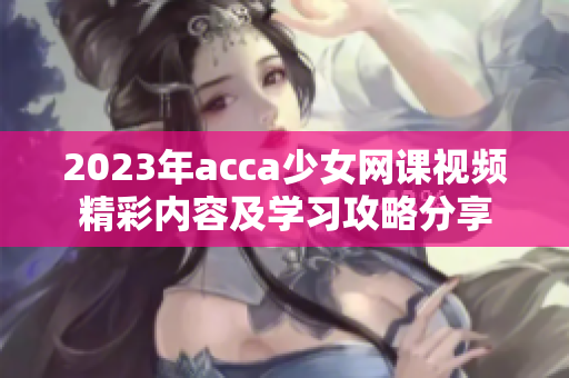 2023年acca少女网课视频精彩内容及学习攻略分享