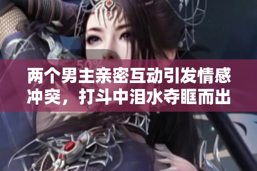 两个男主亲密互动引发情感冲突，打斗中泪水夺眶而出