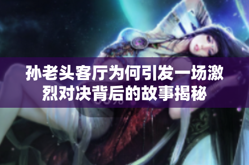 孙老头客厅为何引发一场激烈对决背后的故事揭秘
