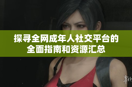 探寻全网成年人社交平台的全面指南和资源汇总