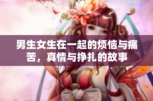 男生女生在一起的烦恼与痛苦，真情与挣扎的故事